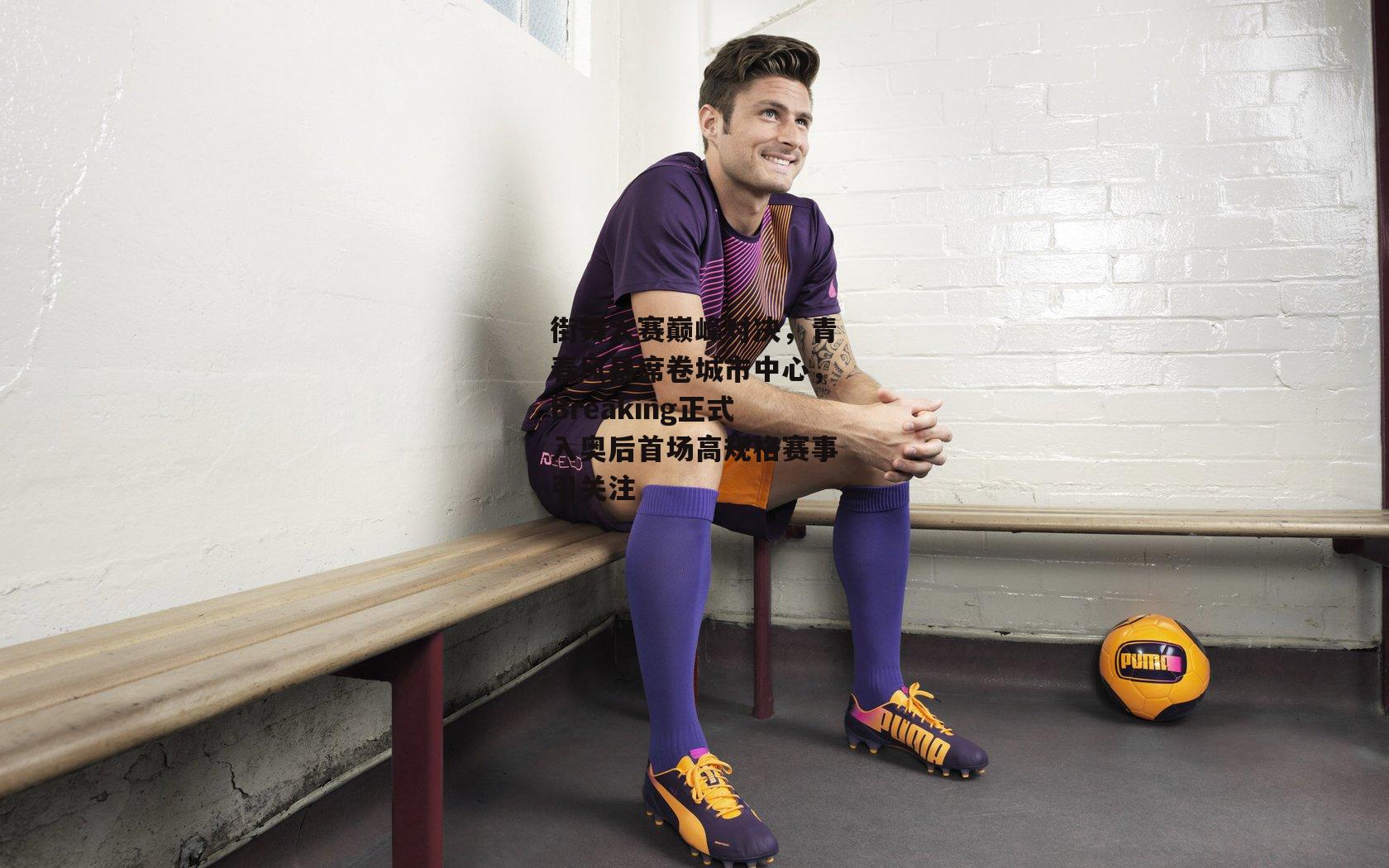 街舞大赛巅峰对决,青春风暴席卷城市中心,Breaking正式入奥后首场高规格赛事引关注